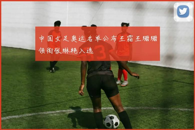 中国女足奥运名单公布王霜王珊珊领衔张琳艳入选