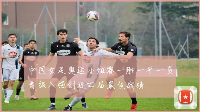 中国女足奥运小组赛一胜一平一负晋级八强创近四届最佳战绩