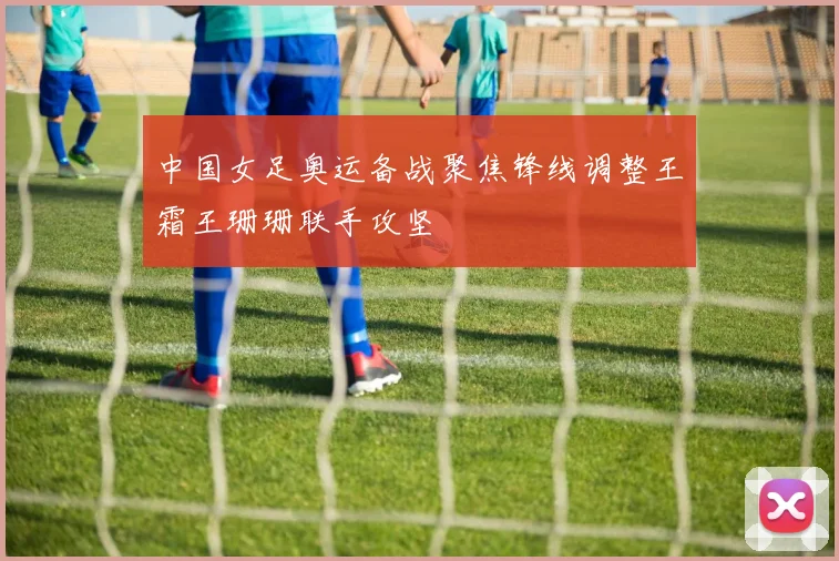 中国女足奥运备战聚焦锋线调整王霜王珊珊联手攻坚