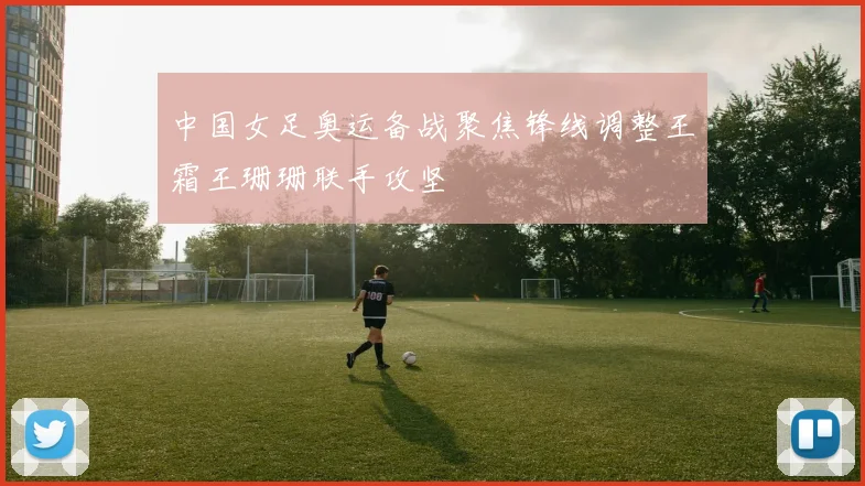 中国女足奥运备战聚焦锋线调整王霜王珊珊联手攻坚