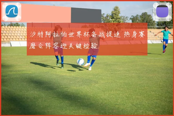 沙特阿拉伯世界杯备战提速 热身赛磨合阵容迎关键检验