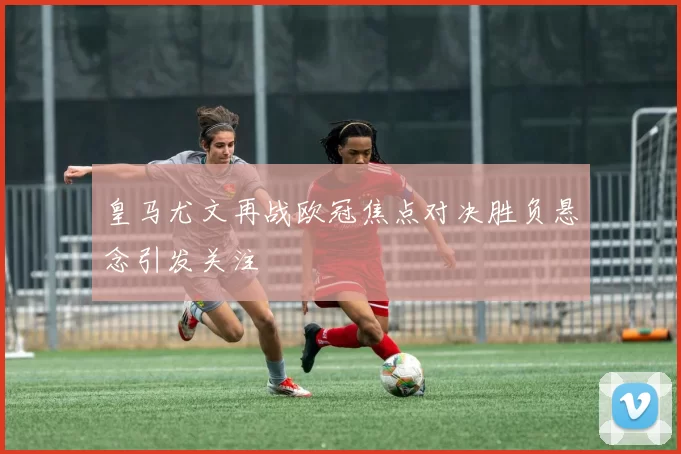 皇马尤文再战欧冠焦点对决胜负悬念引发关注