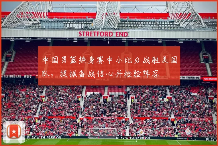 中国男篮热身赛中小比分战胜美国队，提振备战信心并检验阵容