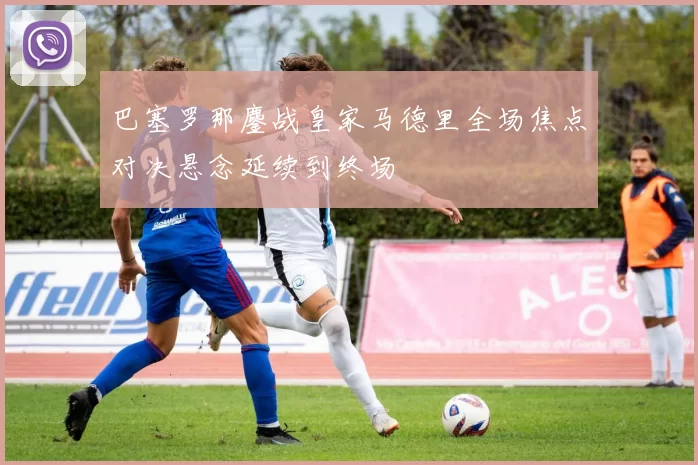 巴塞罗那鏖战皇家马德里全场焦点对决悬念延续到终场