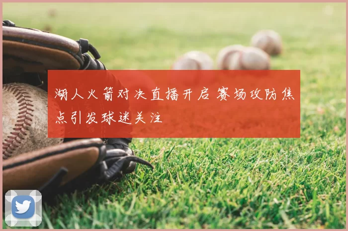 湖人火箭对决直播开启 赛场攻防焦点引发球迷关注