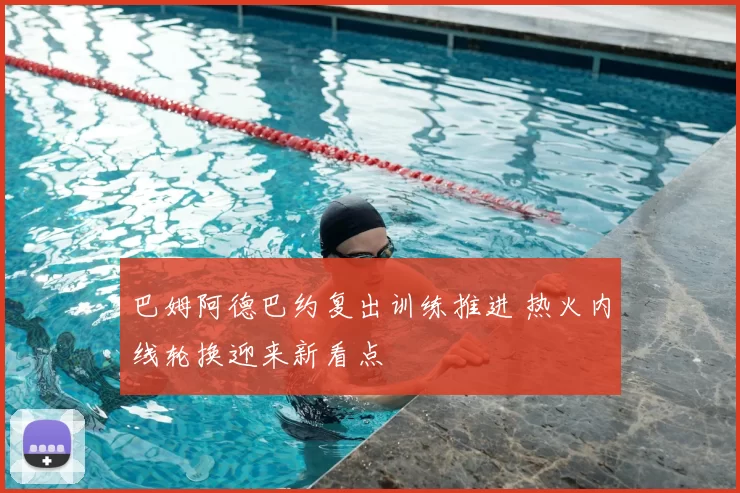 巴姆阿德巴约复出训练推进 热火内线轮换迎来新看点