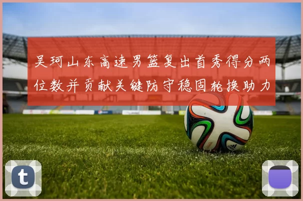 吴珂山东高速男篮复出首秀得分两位数并贡献关键防守稳固轮换助力取胜