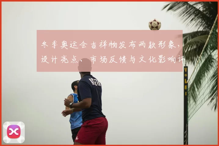 冬季奥运会吉祥物发布两款形象，设计亮点、市场反馈与文化影响评析