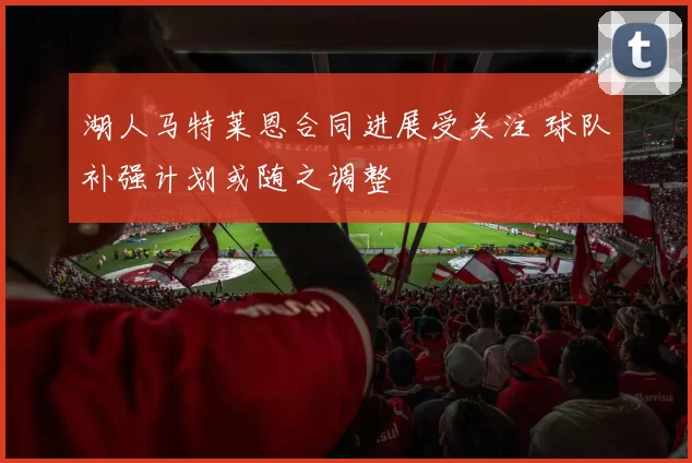 湖人马特莱恩合同进展受关注 球队补强计划或随之调整