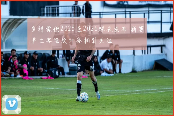 多特蒙德2025至2026球衣发布 新赛季主客场设计亮相引关注