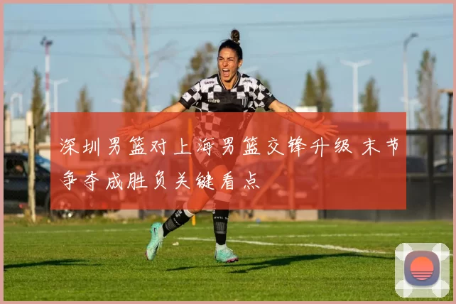 深圳男篮对上海男篮交锋升级 末节争夺成胜负关键看点