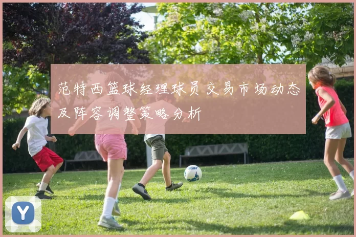 范特西篮球经理球员交易市场动态及阵容调整策略分析