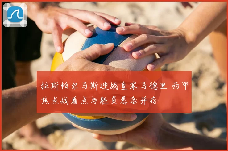 拉斯帕尔马斯迎战皇家马德里 西甲焦点战看点与胜负悬念并存