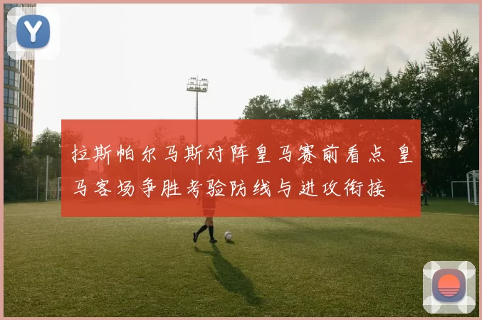 拉斯帕尔马斯对阵皇马赛前看点 皇马客场争胜考验防线与进攻衔接