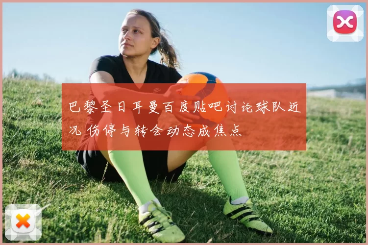 巴黎圣日耳曼百度贴吧讨论球队近况 伤停与转会动态成焦点