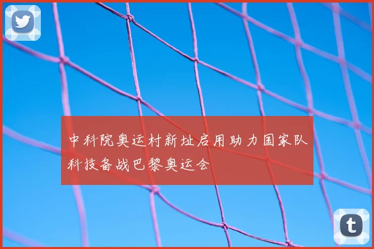 中科院奥运村新址启用助力国家队科技备战巴黎奥运会