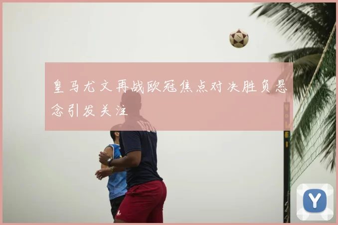 皇马尤文再战欧冠焦点对决胜负悬念引发关注