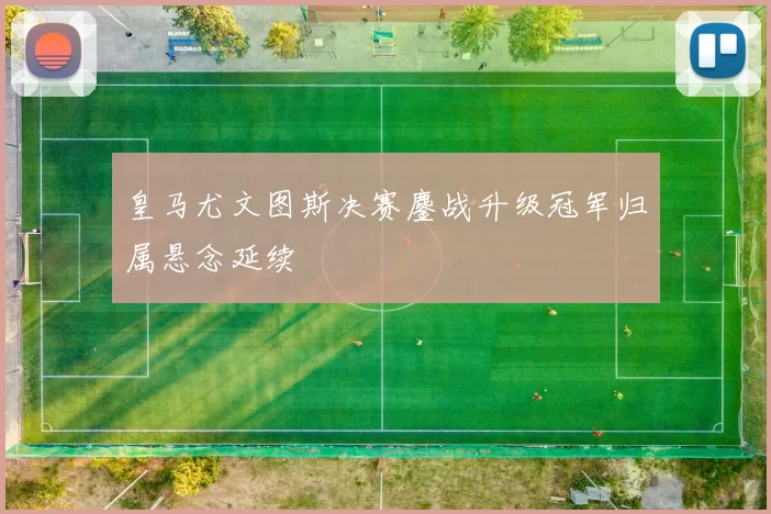 皇马尤文图斯决赛鏖战升级冠军归属悬念延续