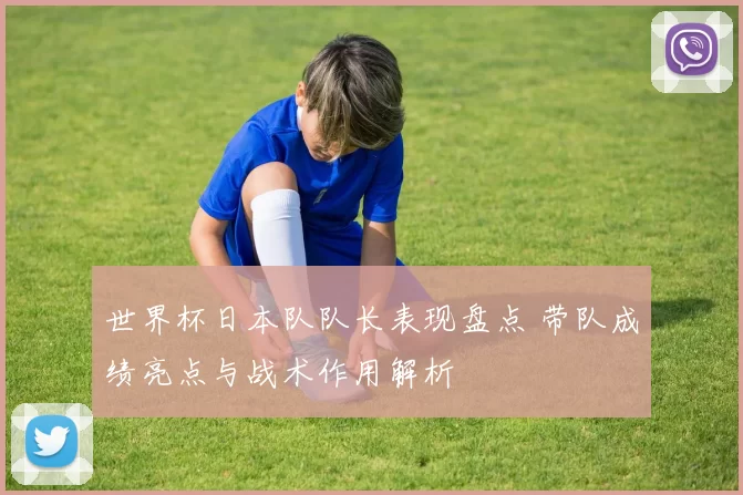世界杯日本队队长表现盘点 带队成绩亮点与战术作用解析