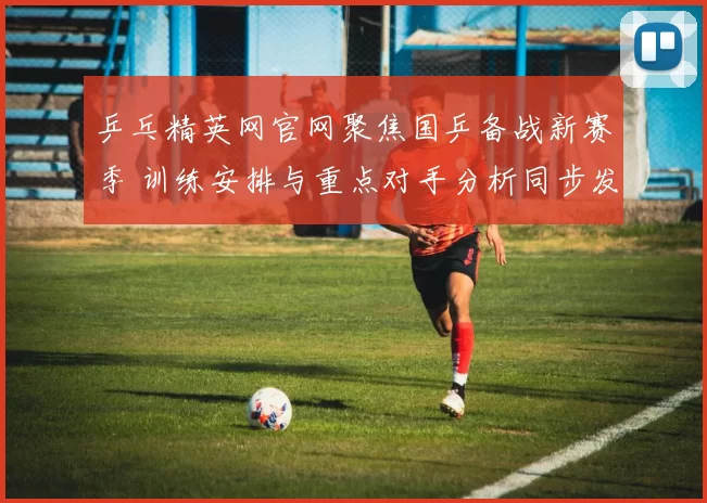 乒乓精英网官网聚焦国乒备战新赛季 训练安排与重点对手分析同步发布