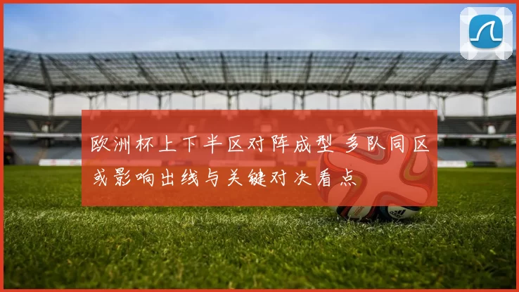 欧洲杯上下半区对阵成型 多队同区或影响出线与关键对决看点