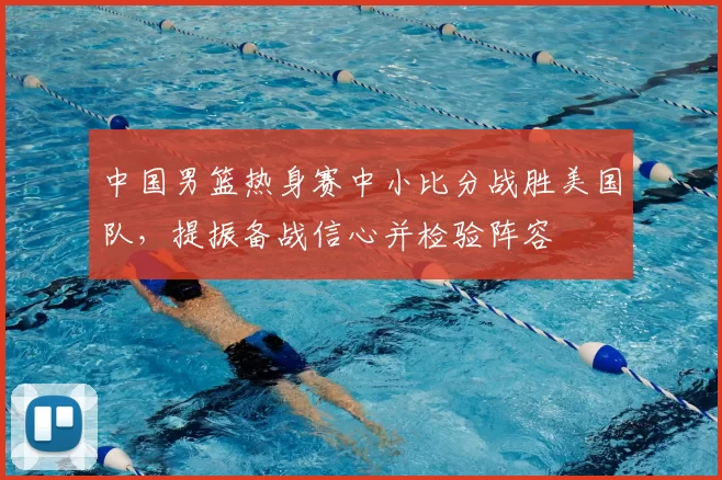 中国男篮热身赛中小比分战胜美国队，提振备战信心并检验阵容