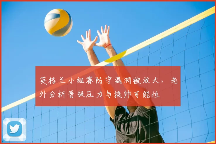 英格兰小组赛防守漏洞被放大，老外分析晋级压力与换帅可能性