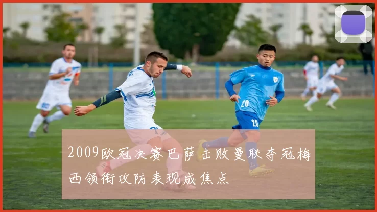 2009欧冠决赛巴萨击败曼联夺冠梅西领衔攻防表现成焦点