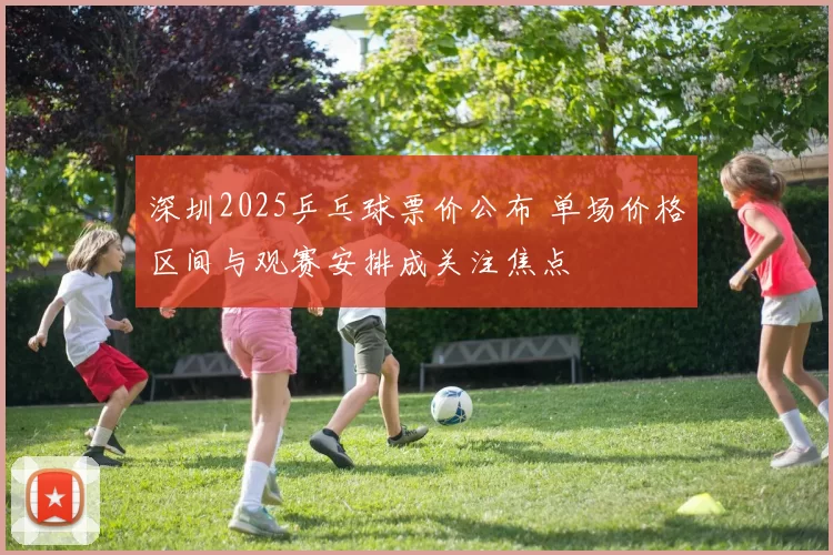 深圳2025乒乓球票价公布 单场价格区间与观赛安排成关注焦点