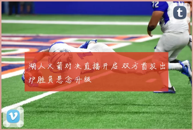 湖人火箭对决直播开启 双方首发出炉胜负悬念升级