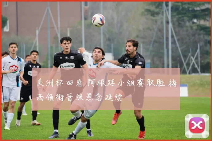 美洲杯回看 阿根廷小组赛取胜 梅西领衔晋级悬念延续