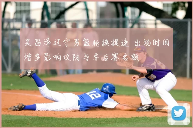 吴昌泽辽宁男篮轮换提速 出场时间增多影响攻防与季后赛名额