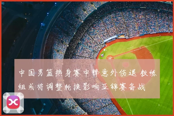 中国男篮热身赛中锋意外伤退 教练组或将调整轮换影响亚锦赛备战