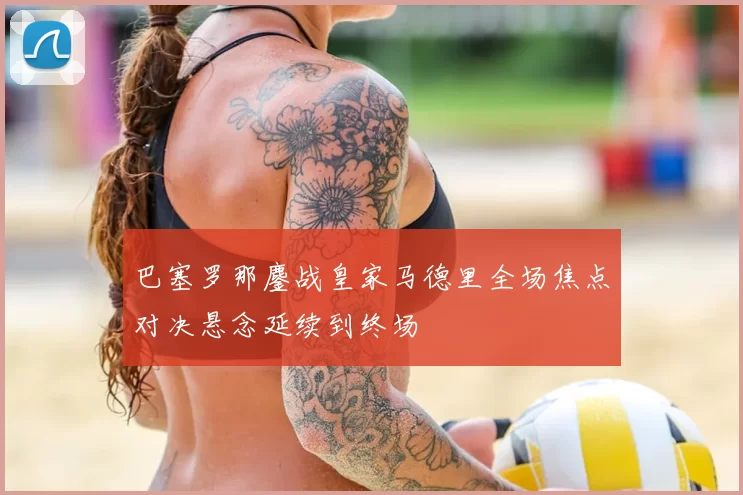 巴塞罗那鏖战皇家马德里全场焦点对决悬念延续到终场