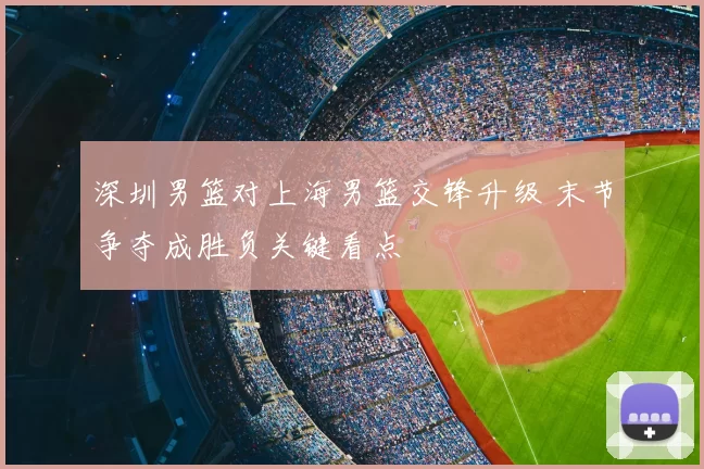 深圳男篮对上海男篮交锋升级 末节争夺成胜负关键看点