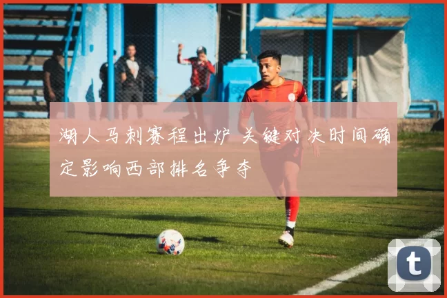 湖人马刺赛程出炉 关键对决时间确定影响西部排名争夺