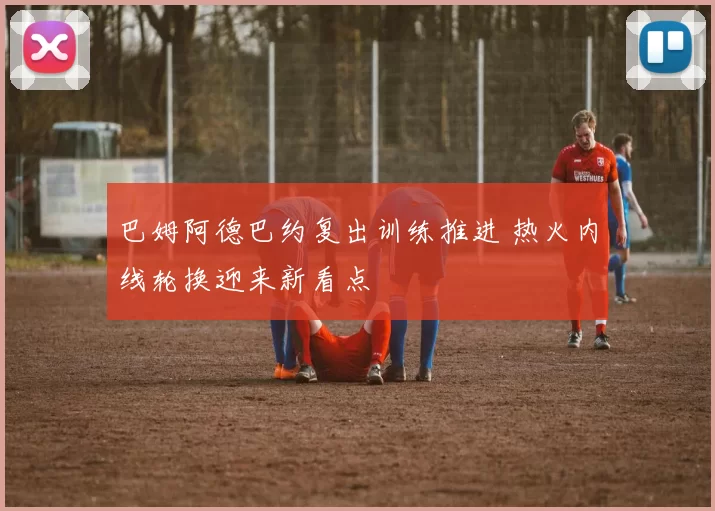巴姆阿德巴约复出训练推进 热火内线轮换迎来新看点