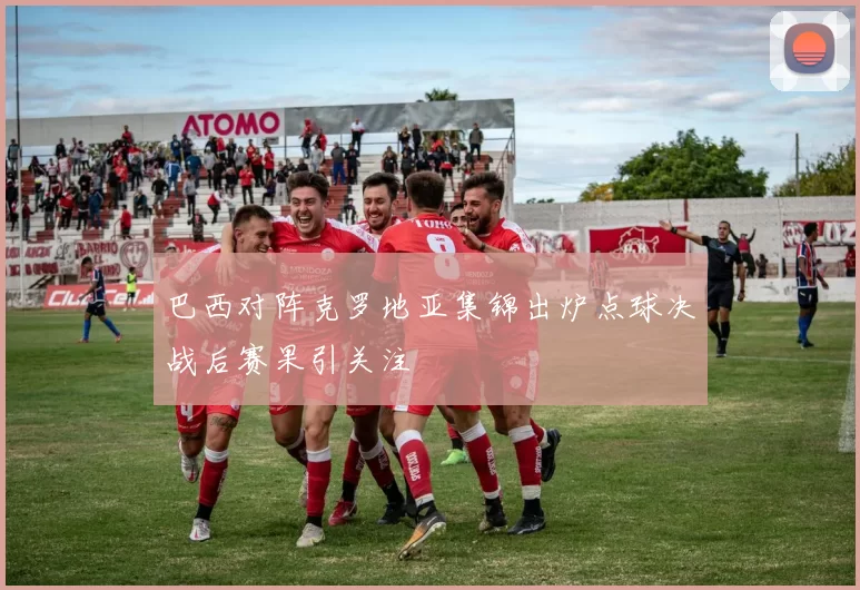 巴西对阵克罗地亚集锦出炉点球决战后赛果引关注