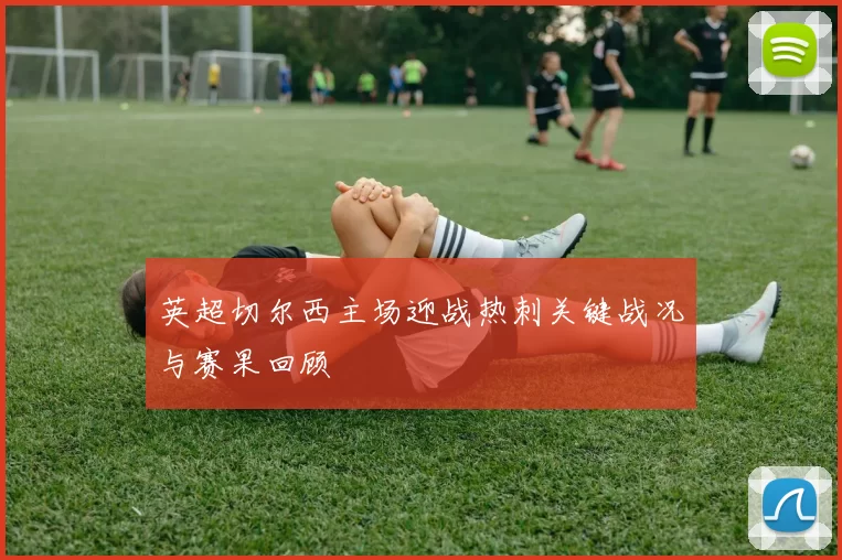英超切尔西主场迎战热刺关键战况与赛果回顾