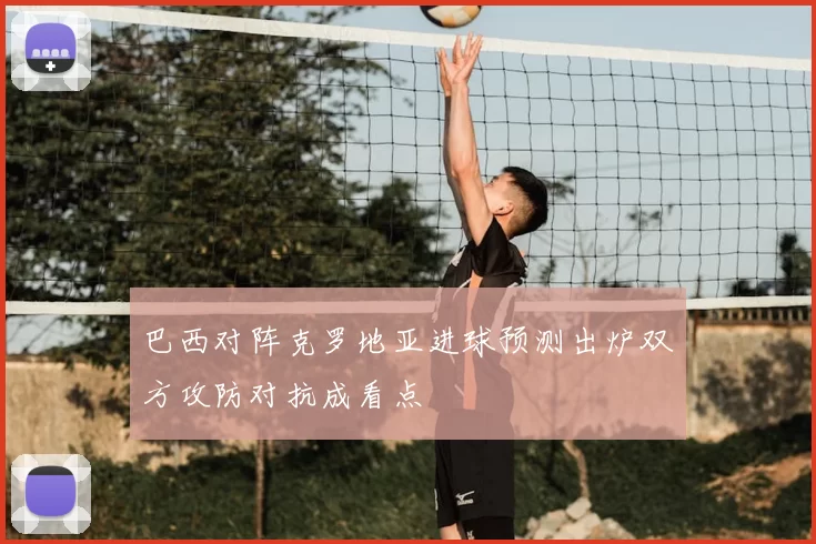 巴西对阵克罗地亚进球预测出炉双方攻防对抗成看点