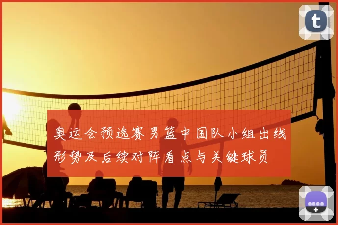 奥运会预选赛男篮中国队小组出线形势及后续对阵看点与关键球员