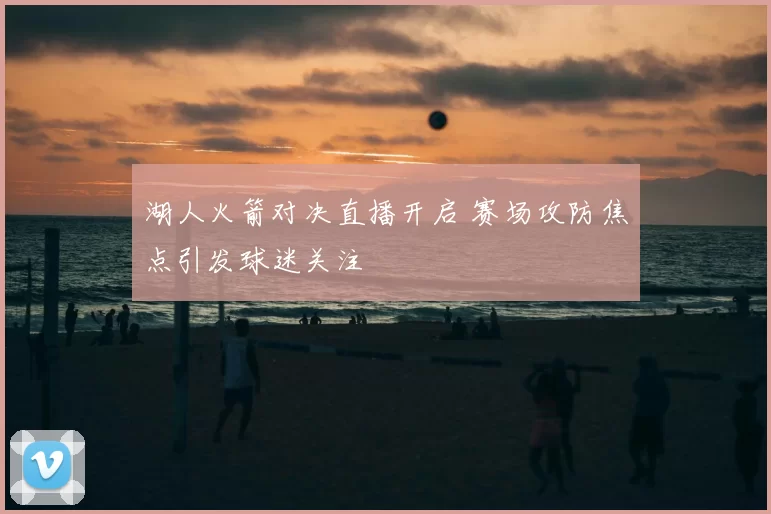 湖人火箭对决直播开启 赛场攻防焦点引发球迷关注