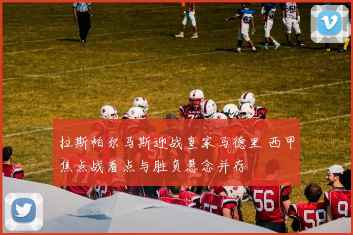 拉斯帕尔马斯迎战皇家马德里 西甲焦点战看点与胜负悬念并存