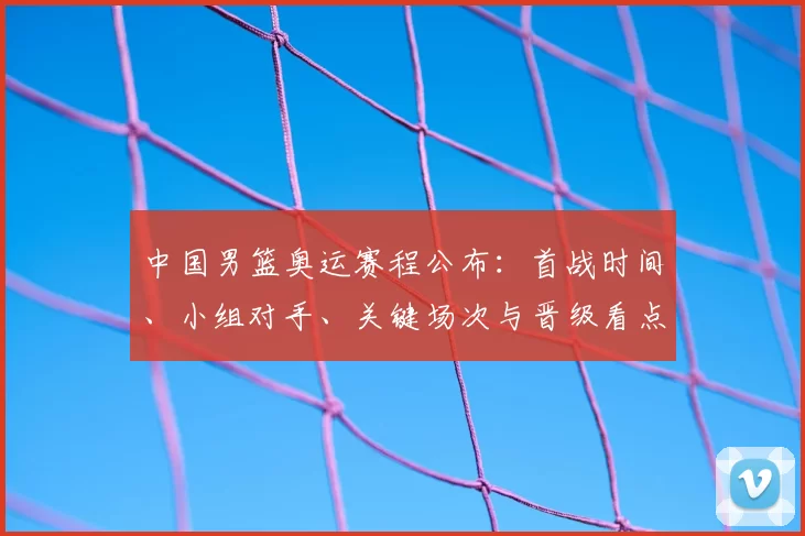 中国男篮奥运赛程公布：首战时间、小组对手、关键场次与晋级看点