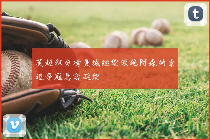 英超积分榜曼城继续领跑阿森纳紧追争冠悬念延续