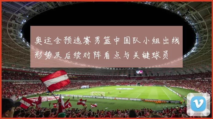 奥运会预选赛男篮中国队小组出线形势及后续对阵看点与关键球员